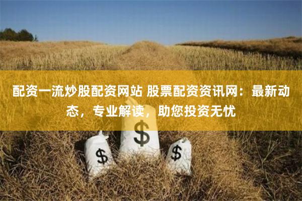 配资一流炒股配资网站 股票配资资讯网：最新动态，专业解读，助您投资无忧