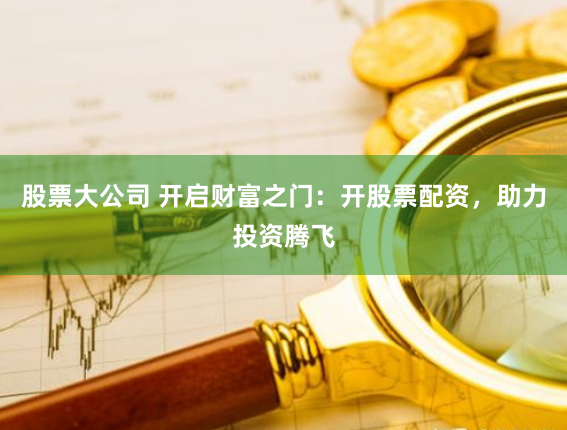 股票大公司 开启财富之门：开股票配资，助力投资腾飞