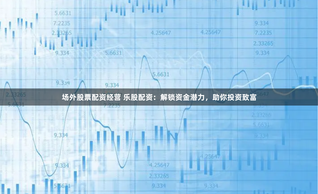 场外股票配资经营 乐股配资：解锁资金潜力，助你投资致富