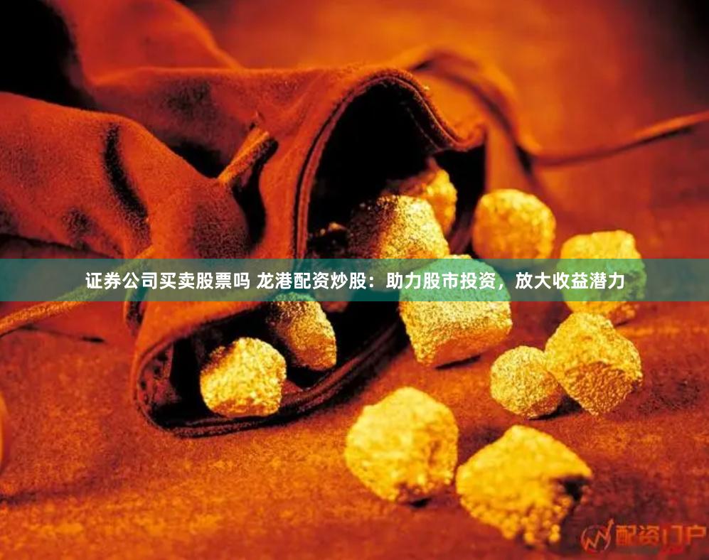 证券公司买卖股票吗 龙港配资炒股：助力股市投资，放大收益潜力