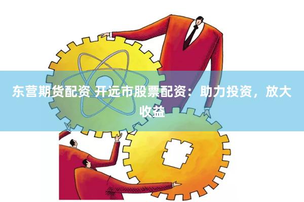 东营期货配资 开远市股票配资：助力投资，放大收益