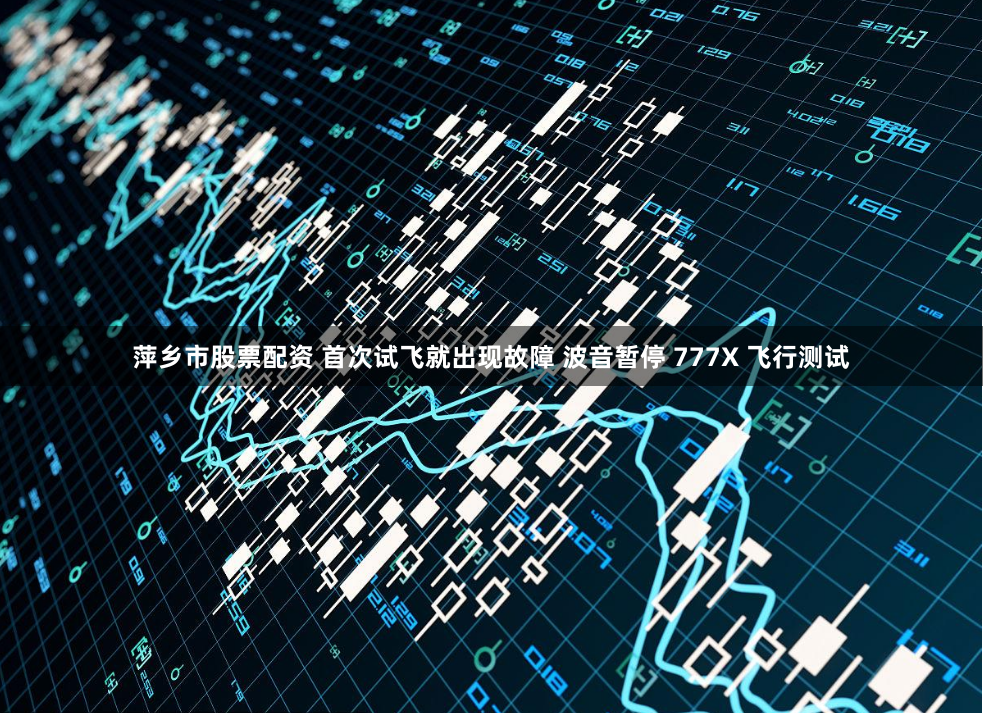 萍乡市股票配资 首次试飞就出现故障 波音暂停 777X 飞行测试
