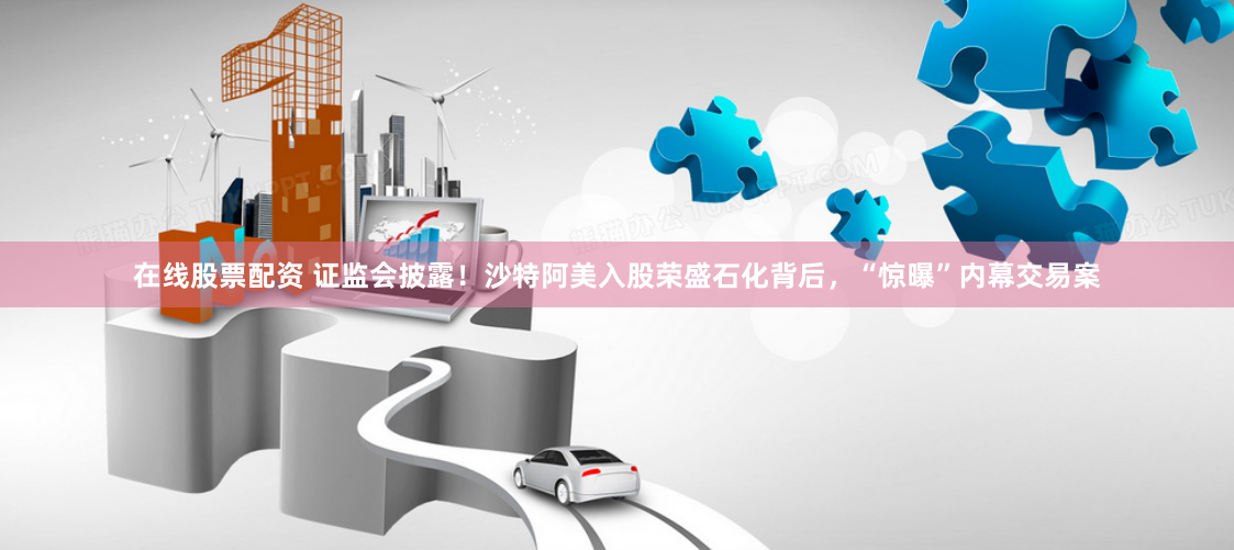在线股票配资 证监会披露！沙特阿美入股荣盛石化背后，“惊曝”内幕交易案