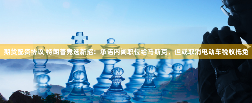 期货配资协议 特朗普竞选新招：承诺内阁职位给马斯克，但或取消电动车税收抵免