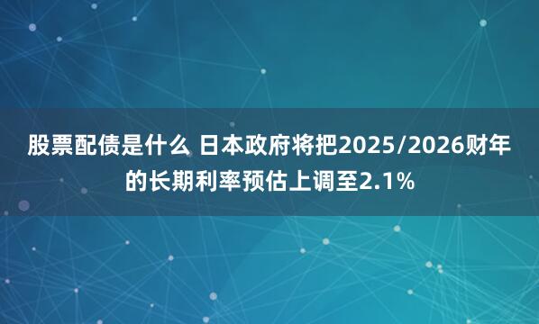 股票配债是什么 日本政府将把2025/2026财年的长期利率预估上调至2.1%