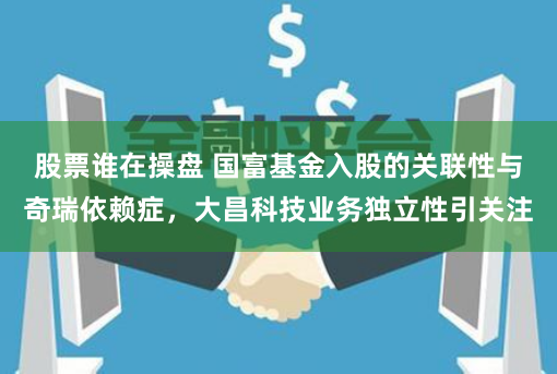 股票谁在操盘 国富基金入股的关联性与奇瑞依赖症，大昌科技业务独立性引关注