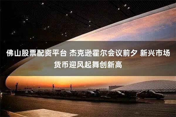 佛山股票配资平台 杰克逊霍尔会议前夕 新兴市场货币迎风起舞创新高
