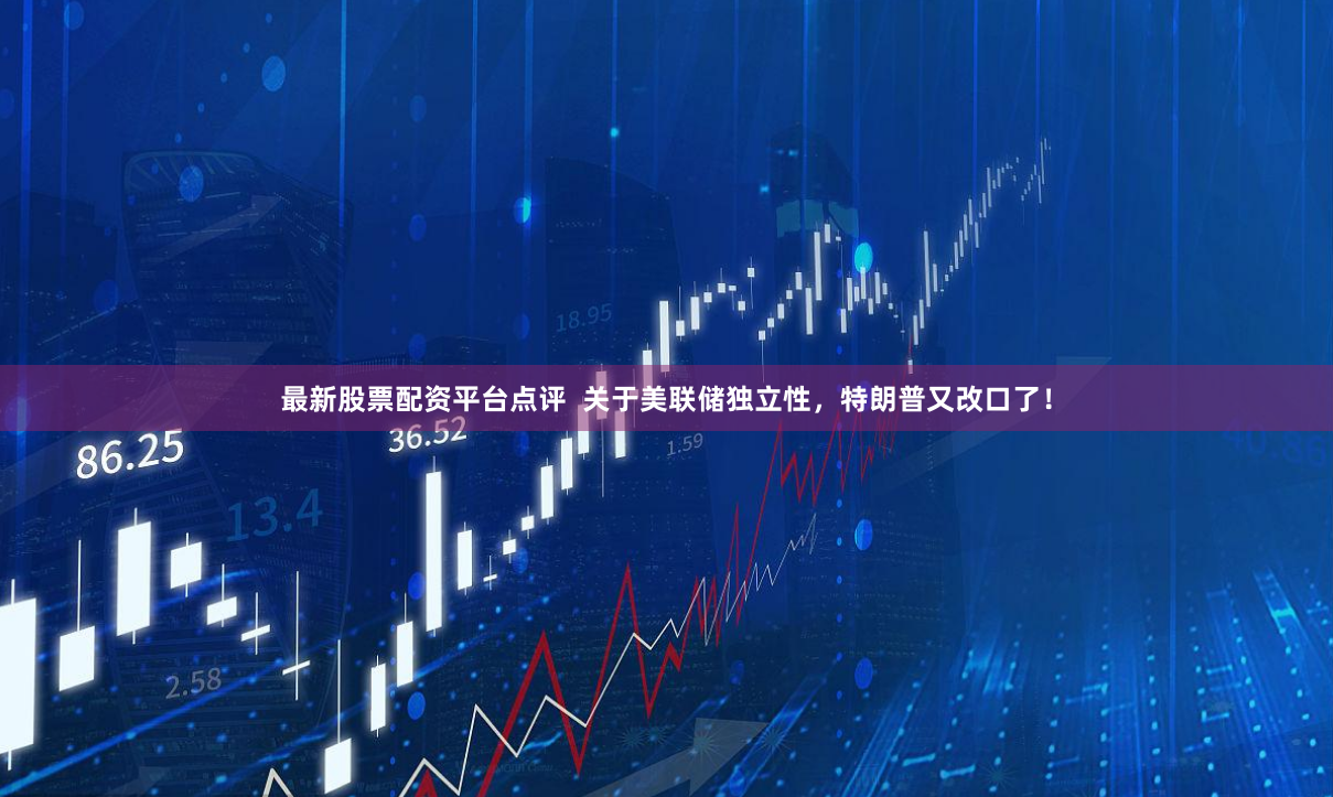 最新股票配资平台点评  关于美联储独立性，特朗普又改口了！