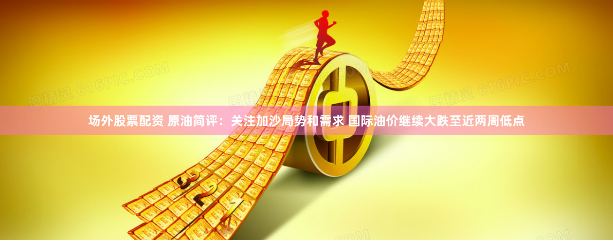 场外股票配资 原油简评：关注加沙局势和需求 国际油价继续大跌至近两周低点