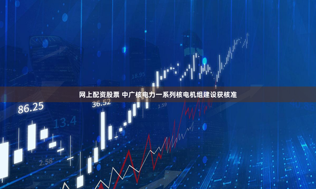网上配资股票 中广核电力一系列核电机组建设获核准