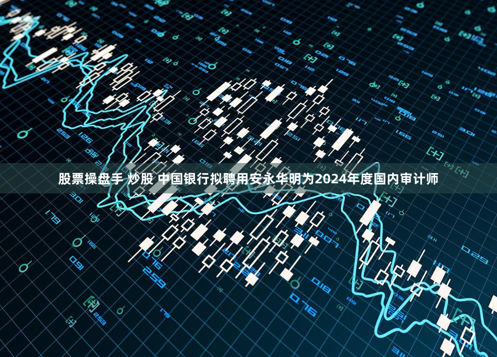 股票操盘手 炒股 中国银行拟聘用安永华明为2024年度国内审计师