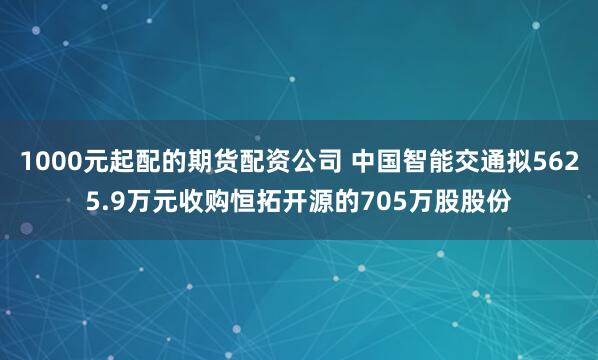 1000元起配的期货配资公司 中国智能交通拟5625.9万元收购恒拓开源的705万股股份