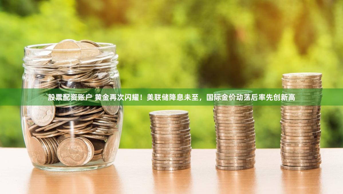 股票配资账户 黄金再次闪耀！美联储降息未至，国际金价动荡后率先创新高