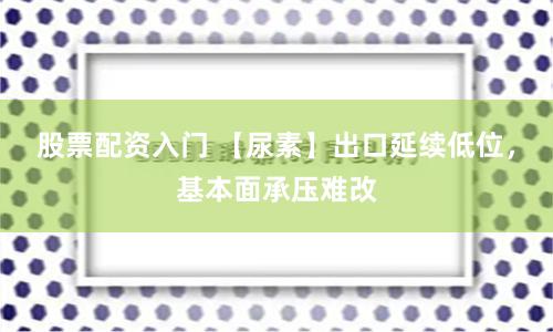 股票配资入门 【尿素】出口延续低位，基本面承压难改