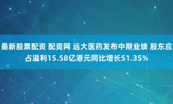 最新股票配资 配资网 远大医药发布中期业绩 股东应占溢利15.58亿港元同比增长51.35%