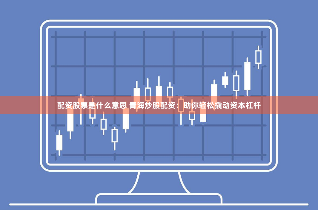 配资股票是什么意思 青海炒股配资：助你轻松撬动资本杠杆