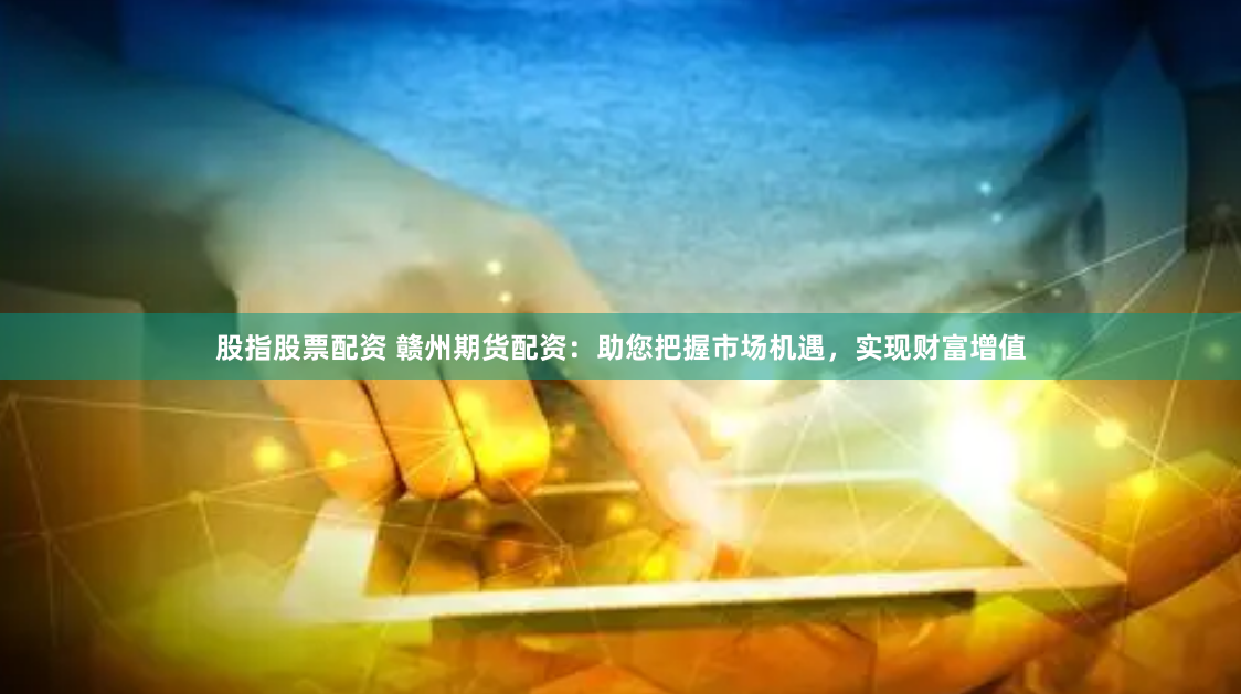股指股票配资 赣州期货配资：助您把握市场机遇，实现财富增值