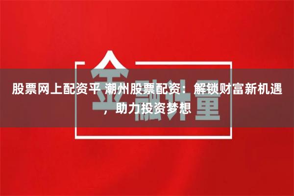 股票网上配资平 潮州股票配资：解锁财富新机遇，助力投资梦想