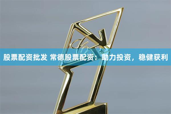 股票配资批发 常德股票配资：助力投资，稳健获利