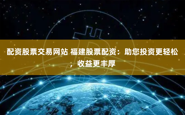 配资股票交易网站 福建股票配资：助您投资更轻松，收益更丰厚