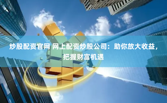 炒股配资官网 网上配资炒股公司：助你放大收益，把握财富机遇
