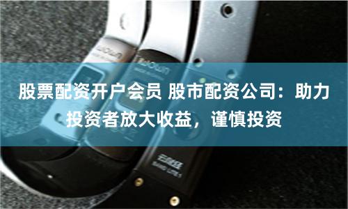 股票配资开户会员 股市配资公司：助力投资者放大收益，谨慎投资