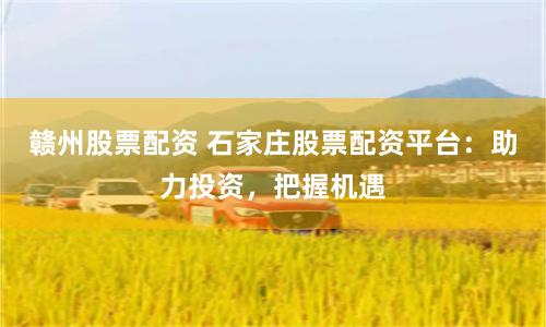 赣州股票配资 石家庄股票配资平台:助力投资,把握机遇
