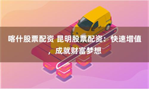 喀什股票配资 昆明股票配资:快速增值,成就财富梦想