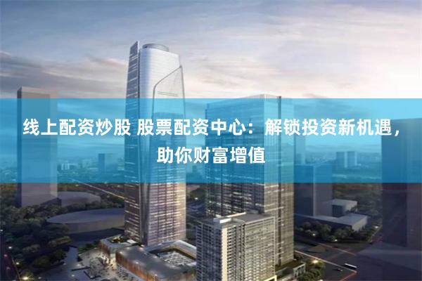 线上配资炒股 股票配资中心：解锁投资新机遇，助你财富增值