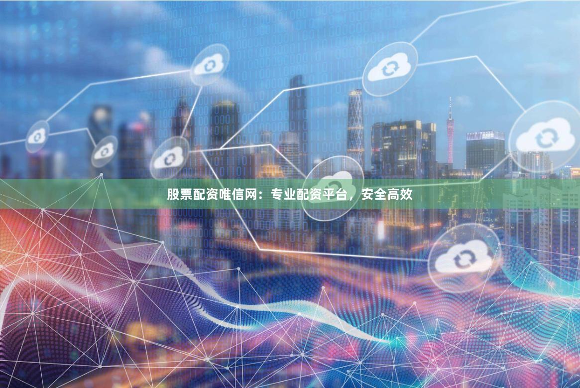 股票配资唯信网：专业配资平台，安全高效