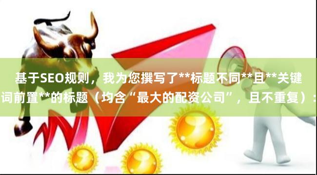基于SEO规则,我为您撰写了**标题不同**且**关键词前置**的标题(均含“最大的配资公司”,且不重复):